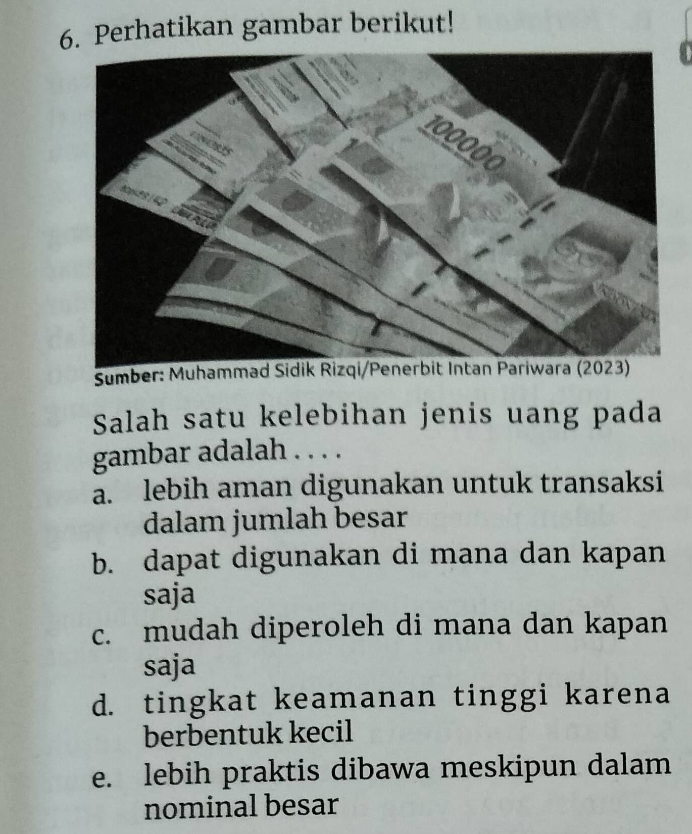 Perhatikan gambar berikut!
0
Sumber: Muhammad Sidik Rizqi/Penerbit Intan Pariwara (2023)
Salah satu kelebihan jenis uang pada
gambar adalah . . . .
a. lebih aman digunakan untuk transaksi
dalam jumlah besar
b. dapat digunakan di mana dan kapan
saja
c. mudah diperoleh di mana dan kapan
saja
d. tingkat keamanan tinggi karena
berbentuk kecil
e. lebih praktis dibawa meskipun dalam
nominal besar