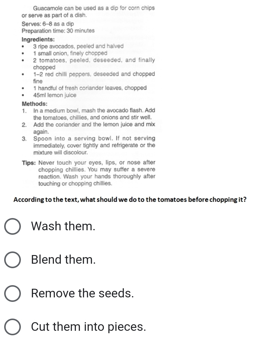 Guacamole can be used as a dip for corn chips 
or serve as part of a dish. 
Serves: 6-8 as a dip 
Preparation time: 30 minutes
Ingredients:
3 ripe avocados, peeled and halved 
1 small onion, finely chopped 
2 tomatoes, peeled, deseeded, and finally 
chopped 
1-2 red chilli peppers, deseeded and chopped 
fine 
1 handful of fresh coriander leaves, chopped
45ml lemon juice 
Methods: 
1. In a medium bowl, mash the avocado flash. Add 
the tomatoes, chillies, and onions and stir well. 
2. Add the coriander and the lemon juice and mix 
again. 
3. Spoon into a serving bowl. If not serving 
immediately, cover tightly and refrigerate or the 
mixture will discolour. 
Tips: Never touch your eyes, lips, or nose after 
chopping chillies. You may suffer a severe 
reaction. Wash your hands thoroughly after 
touching or chopping chillies. 
According to the text, what should we do to the tomatoes before chopping it? 
Wash them. 
Blend them. 
Remove the seeds. 
Cut them into pieces.