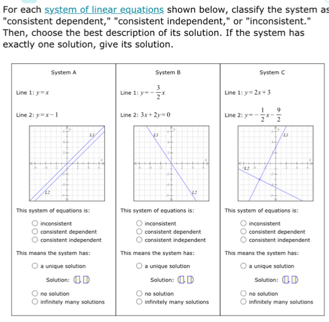 For each system of linear equations shown below, classify the system as
"consistent dependent," "consistent independent," or "inconsistent."
Then, choose the best description of its solution. If the system has
exactly one solution, give its solution.
System A System B System C
Line 1:y=x Line 1: y=- 3/2 x Line 1:y=2x+3
Line 2:y=x-1 Line :3x+2y=0 Line 2: y=- 1/2 x- 9/2 

This system of equations is: This system of equations is: This system of equations is:
inconsistent inconsistent inconsistent
consistent dependent consistent dependent consistent dependent
consistent independent consistent independent consistent independent
This means the system has: This means the system has: This means the system has:
a unique solution a unique solution a unique solution
Solution Solution: Solution:
no solution no solution no solution
infinitely many solutions infinitely many solutions infinitely many solutions