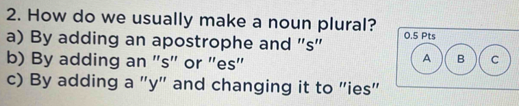 How do we usually make a noun plural? 0.5 Pts
a) By adding an apostrophe and "s"
b) By adding an "s" or "es"
C
c) By adding a "y" and changing it to "ies"