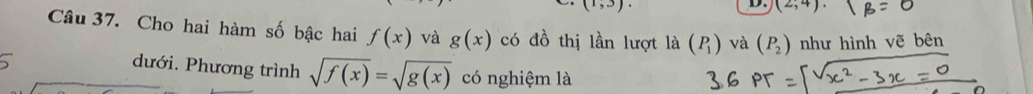 (1,3). 
D. (2;4)
Câu 37. Cho hai hàm số bậc hai f(x) và g(x) có đồ thị lần lượt là (P_1) và (P_2) như hình vẽ bên 
dưới. Phương trình sqrt(f(x))=sqrt(g(x)) có nghiệm là