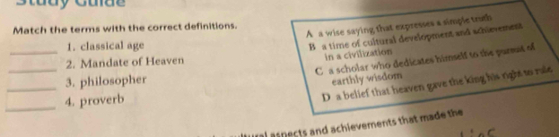 Study Gulae
A a wise saying that expresses a simple truth
Match the terms with the correct definitions.
_
1. classical age
B a time of cultural development and schievement
in a civilization
_
C a scholar who dedicates himself to the pursat of
2. Mandate of Heaven
_
3. philosopher
earthly wisdom
_4. proverb
D a belief that heaven gave the king his right to rale
asnects and achievements that made the