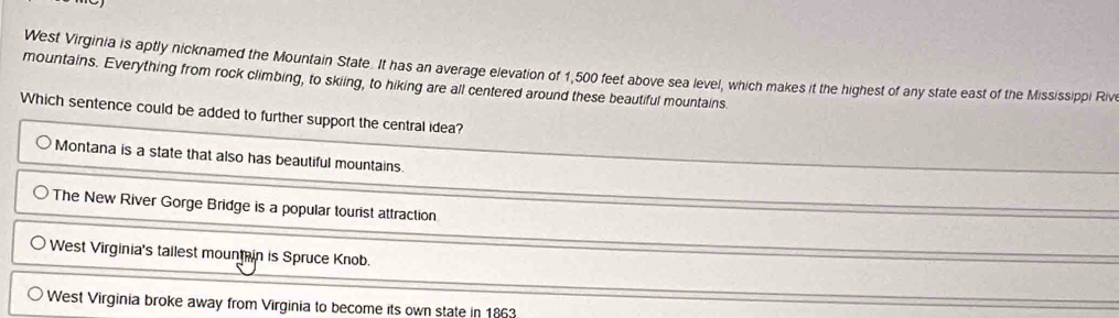 West Virginia is aptly nicknamed the Mountain State. It has an average elevation of 1,500 feet above sea level, which makes it the highest of any state east of the Mississippi Rive
mountains. Everything from rock climbing, to skiing, to hiking are all centered around these beautiful mountains.
Which sentence could be added to further support the central idea?
Montana is a state that also has beautiful mountains.
The New River Gorge Bridge is a popular tourist attraction
West Virginia's tallest mount in is Spruce Knob.
West Virginia broke away from Virginia to become its own state in 1863