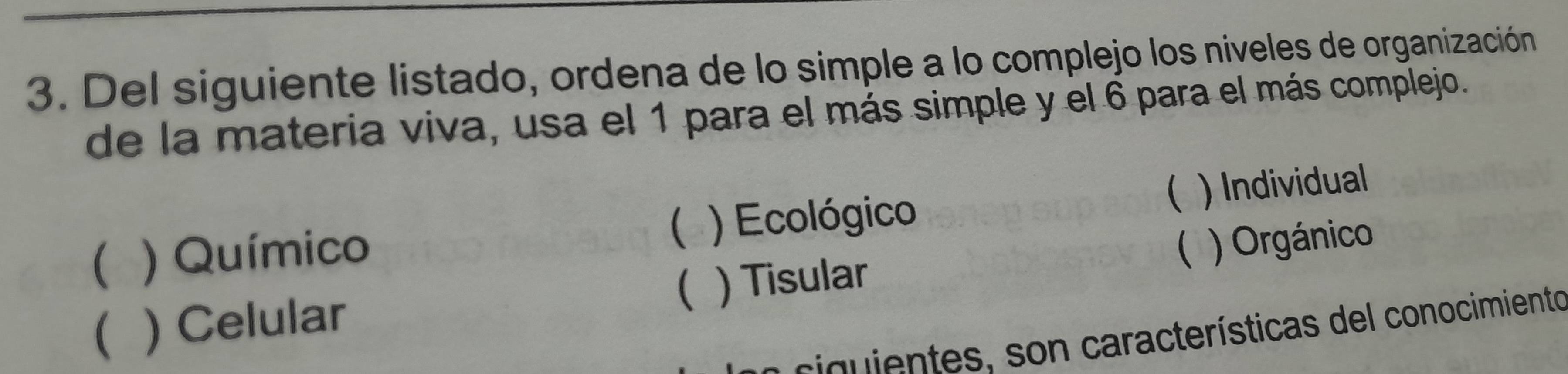 Del siguiente listado, ordena de lo simple a lo complejo los niveles de organización
de la materia viva, usa el 1 para el más simple y el 6 para el más complejo.
( ) Químico ) Ecológico ( ) Individual
(
() Celular ( ) Tisular  ) Orgánico
e c ientes , s n características del conocimiento