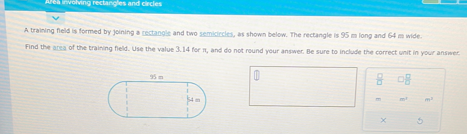 Area involving rectangles and circles 
A training field is formed by joining a rectangle and two semicircles, as shown below. The rectangle is 95 m long and 64 m wide. 
Find the area of the training field. Use the value 3.14 for π, and do not round your answer. Be sure to include the correct unit in your answer.
 □ /□   □  □ /□  
m m^2 m^2
×