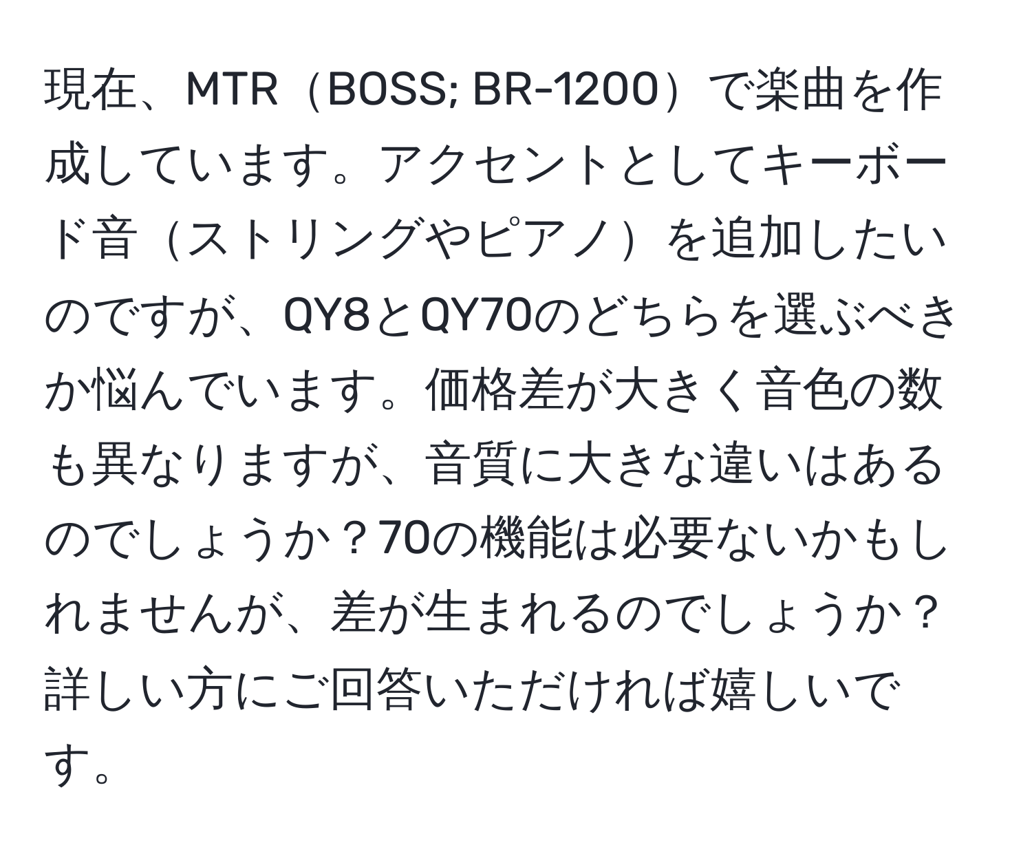 現在、MTRBOSS; BR-1200で楽曲を作成しています。アクセントとしてキーボード音ストリングやピアノを追加したいのですが、QY8とQY70のどちらを選ぶべきか悩んでいます。価格差が大きく音色の数も異なりますが、音質に大きな違いはあるのでしょうか？70の機能は必要ないかもしれませんが、差が生まれるのでしょうか？詳しい方にご回答いただければ嬉しいです。