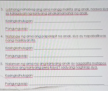 Lubhang nahabag ang ama nangg makita ang anak, naawa siya 
sa kalagayan ng kaniyang pinakamamahal na anak. 
Kasingkahulugan:_ 
Pangungusap:_ 
4. Natanaw ng ama ang papalapit na anak, siya ay napabalikwas 
nang masilayan ito. 
Kasingkahulugan:_ 
Pangungusap:_ 
5. Nalaman ng ama na ang kaniyang anak ay nagdalita matapos 
maubos ang kaniyang pera kaya't sadyang naghirap siya. 
Kasingkahulugan:_ 
Pangungusap:_