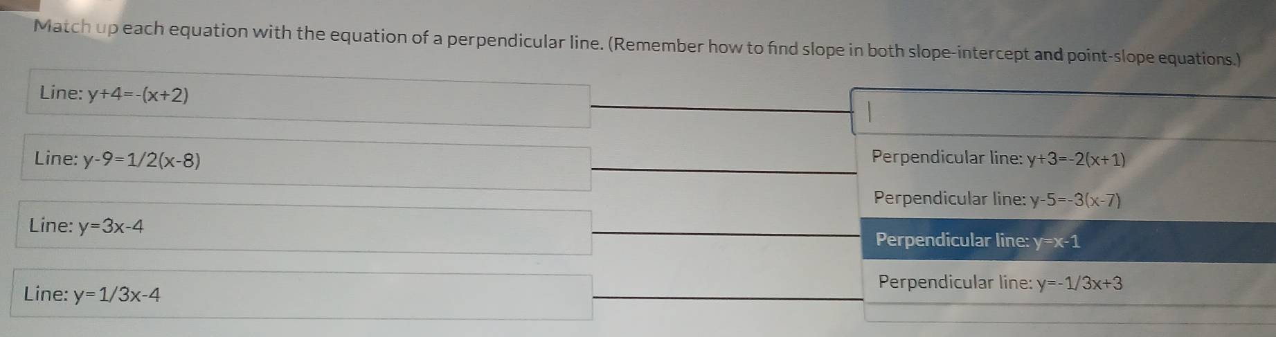 Match up each equation with the equation of a perpendicular line. (Remember how to find slope in both slope-intercept and point-slope equations.)
Line: y+4=-(x+2)
Line: y-9=1/2(x-8) Perpendicular line: y+ 3=-2(x+1)
Perpendicular line: y-5=-3(x-7)
Line: y=3x-4
Perpendicular line: y=x-1
Line: y=1/3x-4
Perpendicular line: y=-1/3x+3