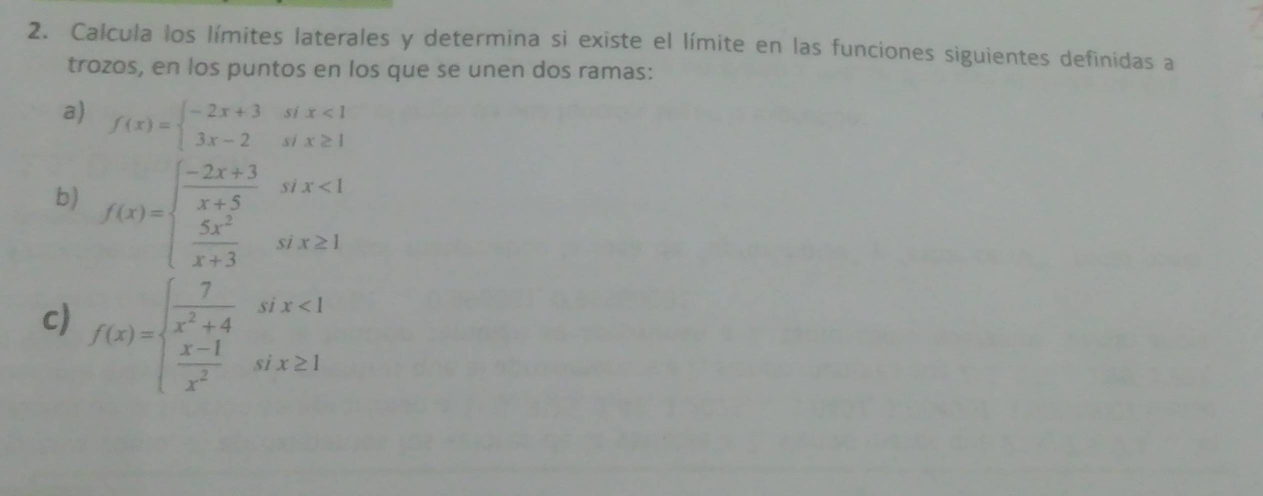 Calcula los límites laterales y determina si existe el límite en las funciones siguientes definidas a
trozos, en los puntos en los que se unen dos ramas:
a) f(x)=beginarrayl -2x+3six<1 3x-2six≥ 1endarray.
b) f(x)=beginarrayl  (-2x+3)/x+5 six<1  5x^2/x+3 six≥slant 1endarray.
c) f(x)=beginarrayl  7/x^2+4 six<1  (x-1)/x^2 six≥ 1endarray.