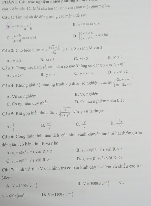 PHAN I. Câu trắc nghiệm nhiều phường án ụ
câu 1 đến câu 12. Mỗi câu hỏi thí sinh chi chọn một phương án.
Câu 1: Tìm mệnh đề đúng trong các mệnh để sau:
A. a 1/b 
B. a
C. beginarrayl a beginarrayl 0
D.
Câu 2: Cho biểu thức M= (3sqrt(x)+2)/sqrt(x) (x≥ 0). So sánh M với 3.
A. M=3 B. M>3 C. M<3</tex> D. M≤ 3
Câu 3: Trong các hàm số sau, hàm số nào không có dạng y=ax^2(a!= 0) ?
A. y=2x^2 B. y=-x^2 C. y=x^2:3 D. y=x^2+2
Câu 4: Không giải hệ phương trình, dự đoán số nghiệm của hệ beginarrayl -2x+y=-3 3x-2x=7endarray.
A. Vô số nghiệm B. Vô nghiệm
C. Có nghiệm duy nhất D. Có hai nghiệm phân biệt
Câu 5: Rút gọn biểu thức 2x^2y^2sqrt(frac 1)9x^4y^2 với y<0</tex> ta được:
A.  2/3  B.  (-2)/3  C.  2y/3  D.  (-2y)/3 
Câu 6: Công thức tính diện tích của hình vành khuyên tạo bởi hai đường tròn
đồng tâm có bán kính R và r là:
A. s_v=π (R^2-r^2) với R>r B. s_v=π (R^2-r^2) với R
C. s_v=π (R^2+r^2) với R>r D. s_v=π (R^2+r^2) với R
Câu 7: Tính thể tích V của hình trụ có bán kính đáy r=10cm và chiều cao h=
30cm
A. V=1000π (cm^3)
B. V=3000π (cm^3) C.
V=600π (cm^3) D. V=1200π (cm^3)