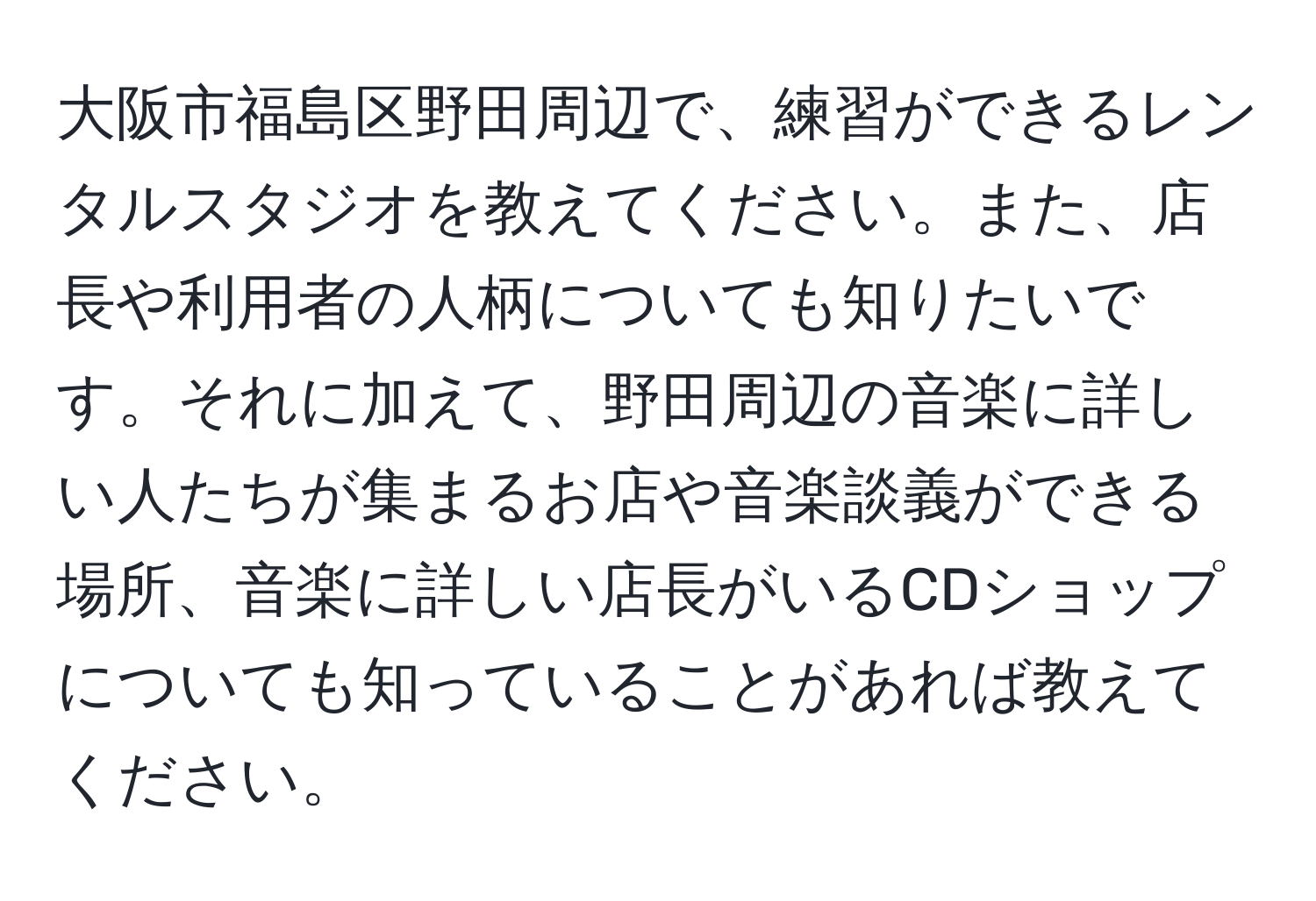 大阪市福島区野田周辺で、練習ができるレンタルスタジオを教えてください。また、店長や利用者の人柄についても知りたいです。それに加えて、野田周辺の音楽に詳しい人たちが集まるお店や音楽談義ができる場所、音楽に詳しい店長がいるCDショップについても知っていることがあれば教えてください。