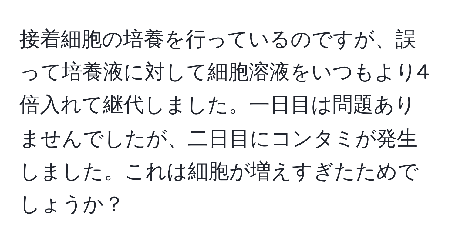 接着細胞の培養を行っているのですが、誤って培養液に対して細胞溶液をいつもより4倍入れて継代しました。一日目は問題ありませんでしたが、二日目にコンタミが発生しました。これは細胞が増えすぎたためでしょうか？