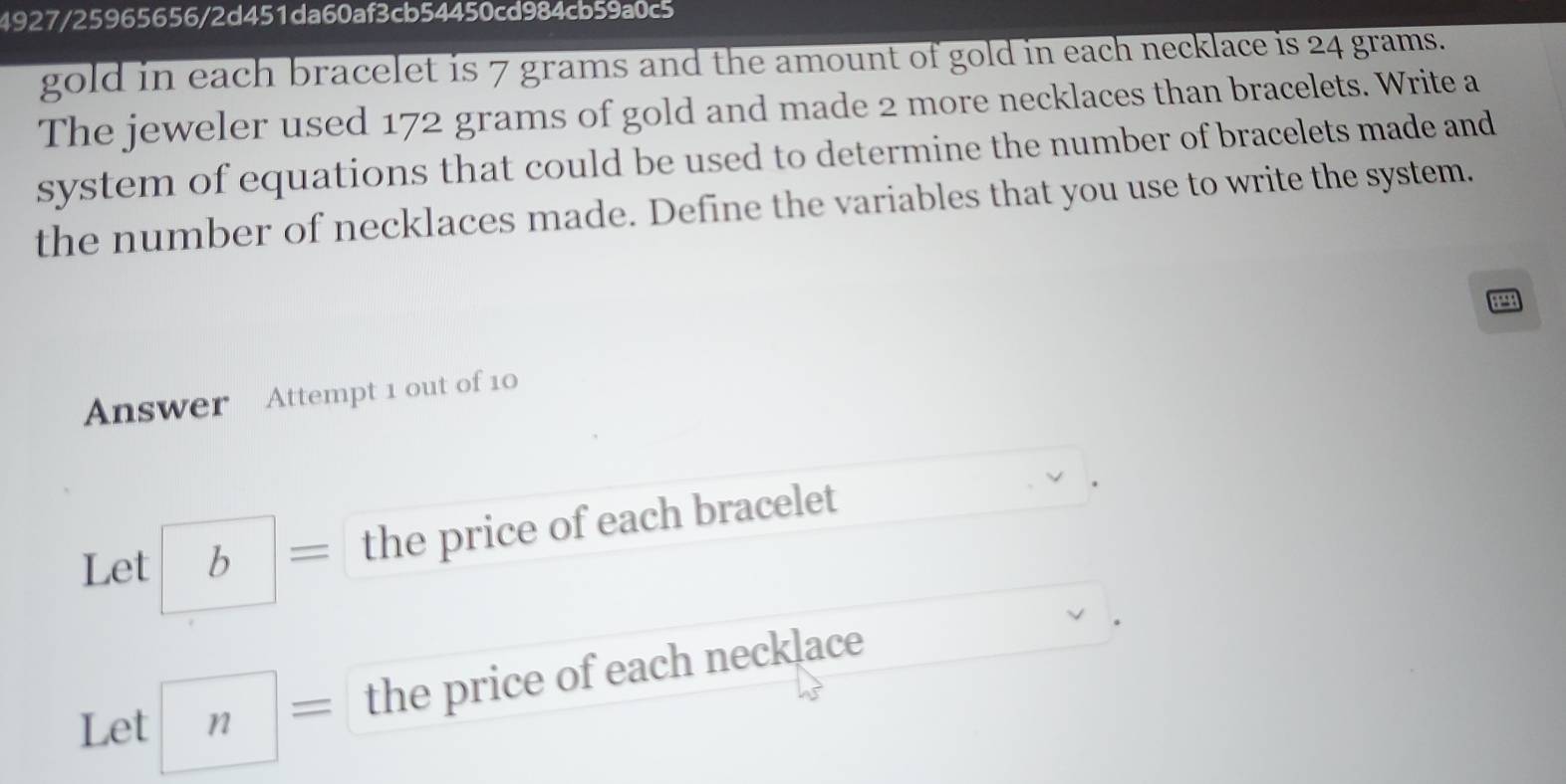 4927/25965656/2d451da60af3cb54450cd984cb59a0c5 
gold in each bracelet is 7 grams and the amount of gold in each necklace is 24 grams. 
The jeweler used 172 grams of gold and made 2 more necklaces than bracelets. Write a 
system of equations that could be used to determine the number of bracelets made and 
the number of necklaces made. Define the variables that you use to write the system. 
Answer Attempt 1 out of 10 
Let b = the price of each bracelet 
the price of each necklace 
Let n