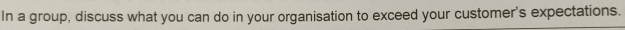 In a group, discuss what you can do in your organisation to exceed your customer's expectations.