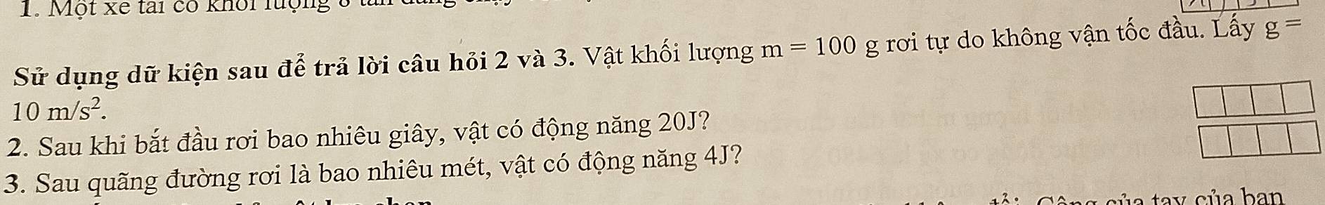 Một xe tai có khối lượng 3 t 
Sử dụng dữ kiện sau để trả lời câu hỏi 2 và 3. Vật khối lượng m=100 g rơi tự do không vận tốc đầu. Lấy g=
10m/s^2. 
2. Sau khi bắt đầu rơi bao nhiêu giây, vật có động năng 20J? 
3. Sau quãng đường rơi là bao nhiêu mét, vật có động năng 4J? 
a tay của ban