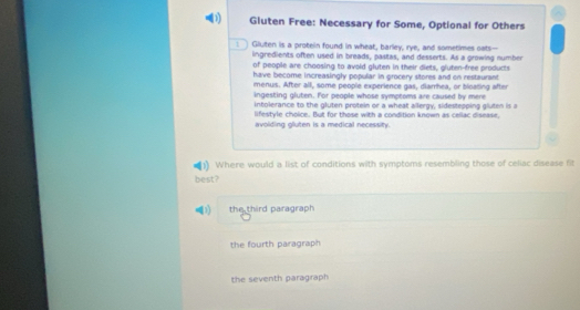 Gluten Free: Necessary for Some, Optional for Others
: ] Gluten is a protein found in wheat, barley, rye, and sometimes oats--
lingredients often used in breads, pastas, and desserts. As a growing number
of people are choosing to avoid gluten in their diets, gluten-free products
have become increasingly popular in grocery stores and on restaurant
menus. After all, some people experience gas, diarrhea, or bloating after
ingesting gluten. For people whose symptoms are caused by mere
intolerance to the gluten protein or a wheat allergy, sidestepping gluten is a
lifestyle choice. But for those with a condition known as cellac disease,
avolding oluten is a medical necessity.
)) Where would a list of conditions with symptoms resembling those of celiac disease fit
best?
the third paragraph
the fourth paragraph
the seventh paragraph