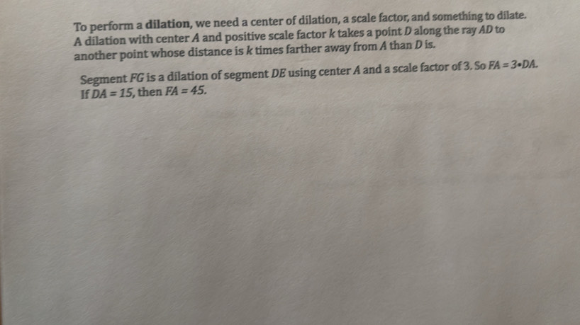 To perform a dilation, we need a center of dilation, a scale factor, and something to dilate. 
A dilation with center A and positive scale factor k takes a point D along the ray AD to 
another point whose distance is k times farther away from A than D is. 
Segment FG is a dilation of segment DE using center A and a scale factor of 3. So FA=3· DA. 
If DA=15 , then FA=45.