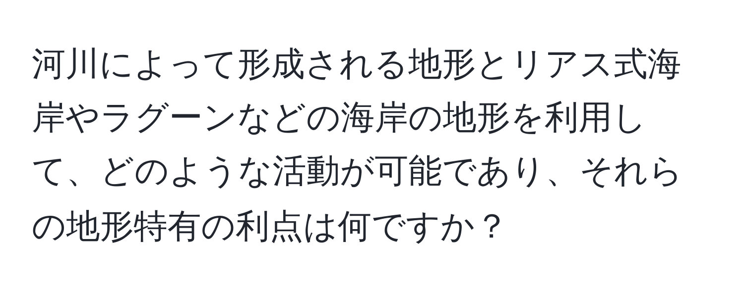 河川によって形成される地形とリアス式海岸やラグーンなどの海岸の地形を利用して、どのような活動が可能であり、それらの地形特有の利点は何ですか？