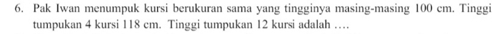 Pak Iwan menumpuk kursi berukuran sama yang tingginya masing-masing 100 cm. Tinggi 
tumpukan 4 kursi 118 cm. Tinggi tumpukan 12 kursi adalah …