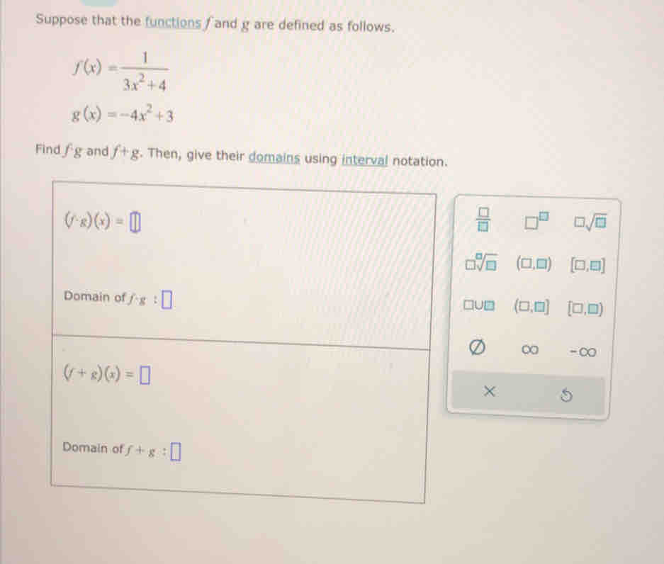 Suppose that the functions f and g are defined as follows.
f(x)= 1/3x^2+4 
g(x)=-4x^2+3
Find fg and f+g. Then, give their domains using interval notation.
(f· g)(x)=□
 □ /□   □^(□) □ sqrt(□ )
□ sqrt[□](□ ) (□ ,□ ) [□ ,□ ]
Domain of f:g:□
□ U□ (□ ,□ ] [□ ,□ )
∞ - ∞
(f+g)(x)=□
×
Domain of f+g:□