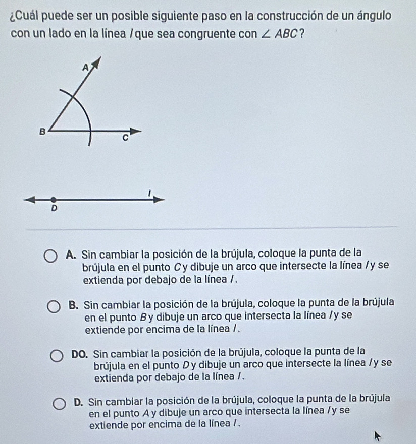 ¿Cuál puede ser un posible siguiente paso en la construcción de un ángulo
con un lado en la línea /que sea congruente con ∠ ABC ?
A
B
c
1
D
A. Sin cambiar la posición de la brújula, coloque la punta de la
brújula en el punto Cy dibuje un arco que intersecte la línea / y se
extienda por debajo de la línea / .
B. Sin cambiar la posición de la brújula, coloque la punta de la brújula
en el punto B y dibuje un arco que intersecta la línea / y se
extiende por encima de la línea /.
DO. Sin cambiar la posición de la brújula, coloque la punta de la
brújula en el punto D y dibuje un arco que intersecte la línea / y se
extienda por debajo de la línea /.
D. Sin cambiar la posición de la brújula, coloque la punta de la brújula
en el punto A y dibuje un arco que intersecta la línea / y se
extiende por encima de la línea / .