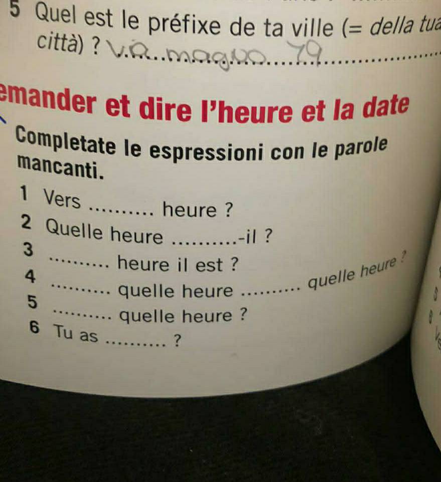 Quel est le préfixe de ta ville (= della tua 
città) ? 
emander et dire l’heure et la date 
Completate le espressioni con le parole 
mancanti.
1 Vers 
_heure ? 
2 Quelle heure_ 
-il ? 
_ 
3 
heure il est ? 
_ 
4 
_quelle heure 
5 
quelle heure 
_ 
quelle heure ? 
6 Tu as_ 
?