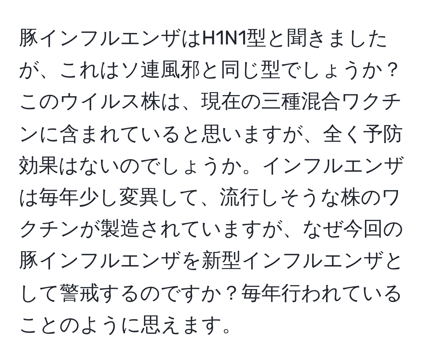 豚インフルエンザはH1N1型と聞きましたが、これはソ連風邪と同じ型でしょうか？このウイルス株は、現在の三種混合ワクチンに含まれていると思いますが、全く予防効果はないのでしょうか。インフルエンザは毎年少し変異して、流行しそうな株のワクチンが製造されていますが、なぜ今回の豚インフルエンザを新型インフルエンザとして警戒するのですか？毎年行われていることのように思えます。