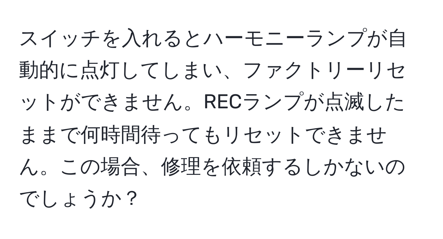 スイッチを入れるとハーモニーランプが自動的に点灯してしまい、ファクトリーリセットができません。RECランプが点滅したままで何時間待ってもリセットできません。この場合、修理を依頼するしかないのでしょうか？