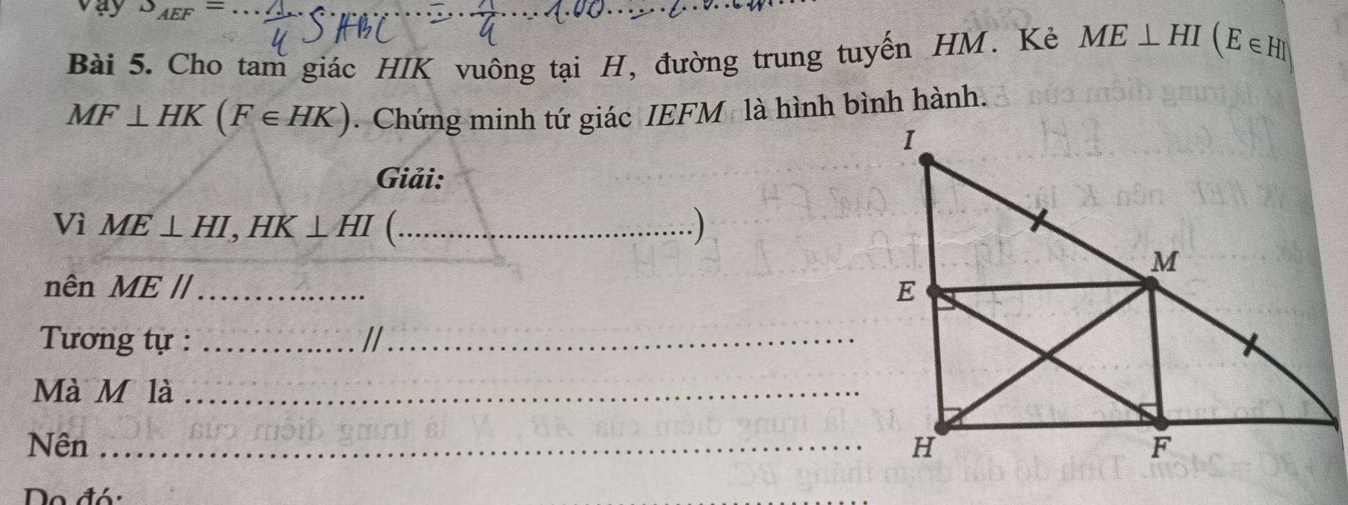 vay J_AEF=
Bài 5. Cho tam giác HIK vuông tại H, đường trung tuyến HM. Kẻ ME⊥ HI(E∈ H)
MF⊥ HK(F∈ HK). Chứng minh tứ giác IEFM là hình bình hành. 
Giải: 
Vì ME⊥ HI, HK⊥ HI (._ 
nên MEparallel _ 
Tương tự :_ 
_ 
Mà M là_ 
Nên _ 
Do đó: