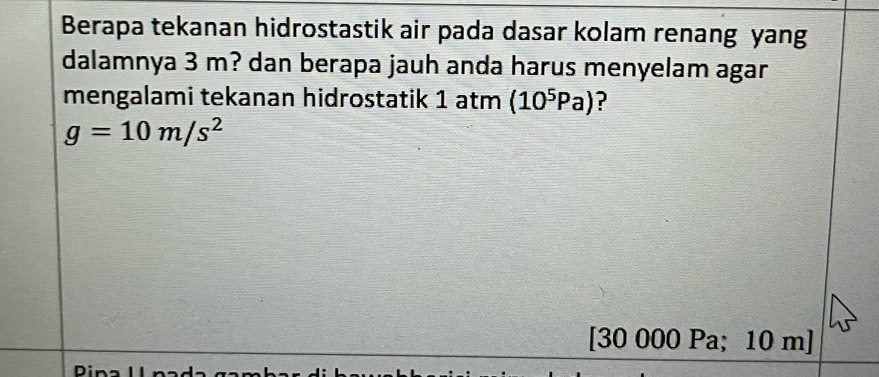 Berapa tekanan hidrostastik air pada dasar kolam renang yang 
dalamnya 3 m? dan berapa jauh anda harus menyelam agar 
mengalami tekanan hidrostatik 1 atm (10^5Pa) ?
g=10m/s^2
[30 000 Pa; 10 m]
Din