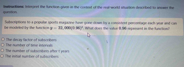 Instructions: Interpret the function given in the context of the real-world situation described to answer the
question.
Subscriptions to a popular sports magazine have gone down by a consistent percentage each year and can
be modeled by the function y=32,000(0.96)^t. What does the value 0.96 represent in the function?
The decay factor of subscribers
The number of time intervals
The number of subscribers after t years
The initial number of subscribers