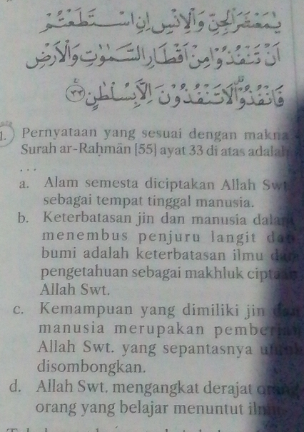 ) Pernyataan yang sesuai dengan makna
Surah ar-Raḥmān [ 55 ] ayat 33 di atas adalah
a. Alam semesta diciptakan Allah Sw
sebagai tempat tinggal manusia.
b. Keterbatasan jin dan manusia dalar
menembus penjuru langit da t 
bumi adalah keterbatasan ilmu dan 
pengetahuan sebagai makhluk ciptany
Allah Swt.
c. Kemampuan yang dimiliki jin do
manusia merupakan pemberian
Allah Swt. yang sepantasnya ut
disombongkan.
d. Allah Swt. mengangkat derajat or
orang yang belajar menuntut iln