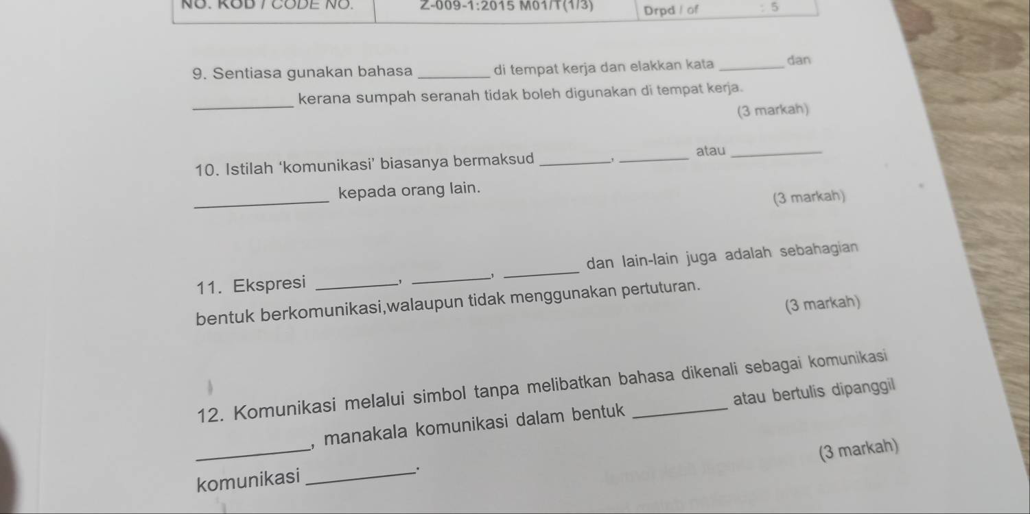 NÖ. KOD / CODE NÖ. Z-009-1:2015 M01/T(1/3) Drpd / of :5 
9. Sentiasa gunakan bahasa _di tempat kerja dan elakkan kata_ 
dan 
_ 
kerana sumpah seranah tidak boleh digunakan di tempat kerja. 
(3 markah) 
, 
10. Istilah ‘komunikasi’ biasanya bermaksud __atau_ 
_ 
kepada orang lain. 
(3 markah) 
11. Ekspresi ___dan lain-lain juga adalah sebahagian 
, 
bentuk berkomunikasi,walaupun tidak menggunakan pertuturan. 
(3 markah) 
12. Komunikasi melalui simbol tanpa melibatkan bahasa dikenali sebagai komunikasi 
_ 
, manakala komunikasi dalam bentuk atau bertulis dipanggil 
(3 markah) 
komunikasi 
_、.