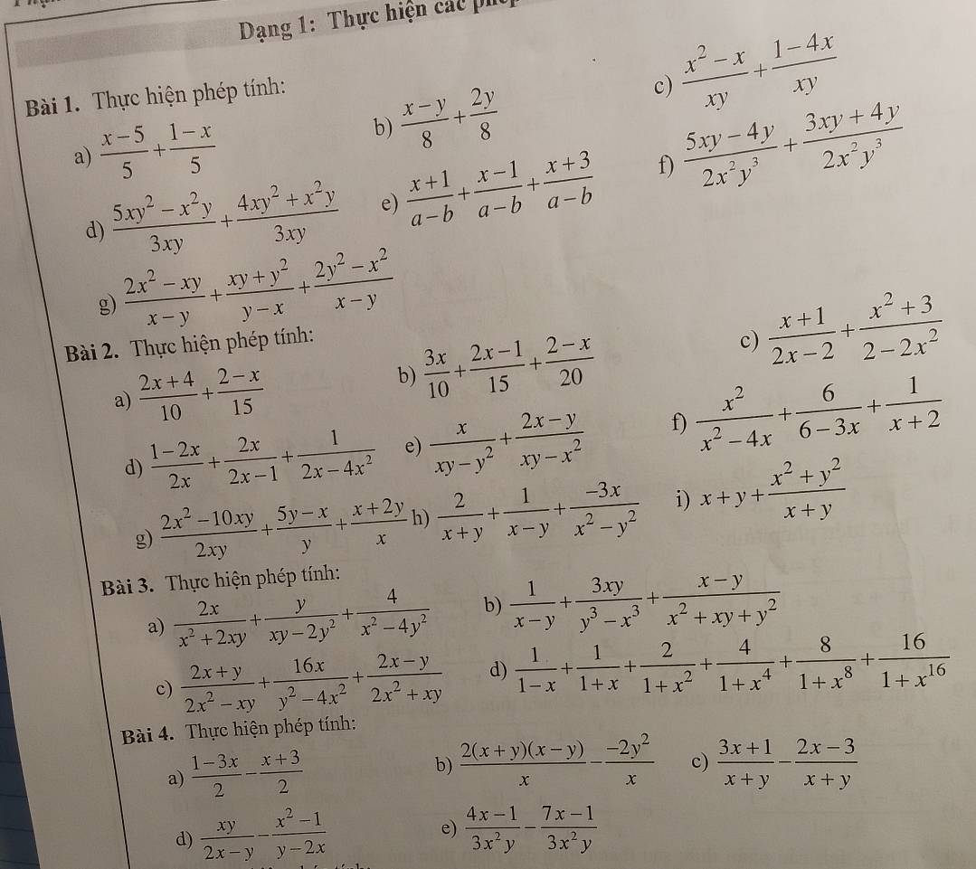 Dạng 1: Thực hiện các p
Bài 1. Thực hiện phép tính:
 (x^2-x)/xy + (1-4x)/xy 
c)
a)  (x-5)/5 + (1-x)/5 
 (x-y)/8 + 2y/8 
b)
d)  (5xy^2-x^2y)/3xy + (4xy^2+x^2y)/3xy  e)  (x+1)/a-b + (x-1)/a-b + (x+3)/a-b  f)  (5xy-4y)/2x^2y^3 + (3xy+4y)/2x^2y^3 
g)  (2x^2-xy)/x-y + (xy+y^2)/y-x + (2y^2-x^2)/x-y 
Bài 2. Thực hiện phép tính:
a)  (2x+4)/10 + (2-x)/15  b)  3x/10 + (2x-1)/15 + (2-x)/20 
c)  (x+1)/2x-2 + (x^2+3)/2-2x^2 
d)  (1-2x)/2x + 2x/2x-1 + 1/2x-4x^2  e)  x/xy-y^2 + (2x-y)/xy-x^2  f)  x^2/x^2-4x + 6/6-3x + 1/x+2 
g)  (2x^2-10xy)/2xy + (5y-x)/y + (x+2y)/x  h)  2/x+y + 1/x-y + (-3x)/x^2-y^2  i) x+y+ (x^2+y^2)/x+y 
Bài 3. Thực hiện phép tính:
a)  2x/x^2+2xy + y/xy-2y^2 + 4/x^2-4y^2  b)  1/x-y + 3xy/y^3-x^3 + (x-y)/x^2+xy+y^2 
c)  (2x+y)/2x^2-xy + 16x/y^2-4x^2 + (2x-y)/2x^2+xy  d)  1/1-x + 1/1+x + 2/1+x^2 + 4/1+x^4 + 8/1+x^8 + 16/1+x^(16) 
Bài 4. Thực hiện phép tính:
a)  (1-3x)/2 - (x+3)/2 
b)  (2(x+y)(x-y))/x - (-2y^2)/x  c)  (3x+1)/x+y - (2x-3)/x+y 
e)
d)  xy/2x-y - (x^2-1)/y-2x   (4x-1)/3x^2y - (7x-1)/3x^2y 