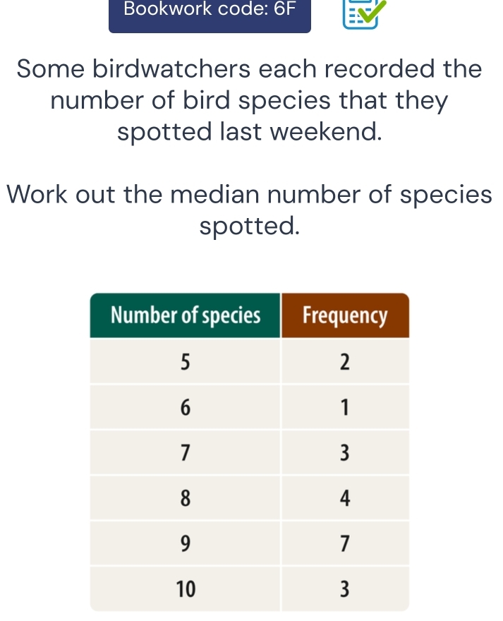 Bookwork code: 6F 
Some birdwatchers each recorded the 
number of bird species that they 
spotted last weekend. 
Work out the median number of species 
spotted.