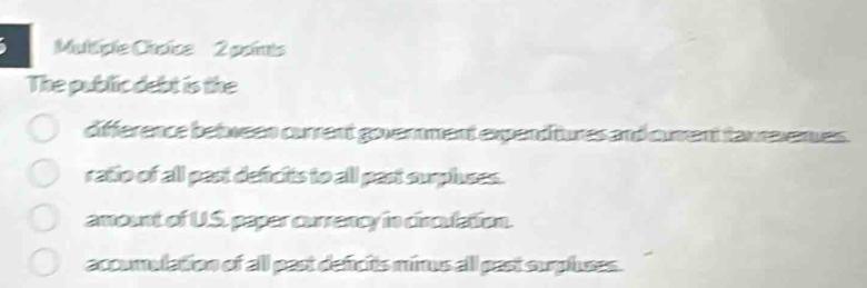 polints
The public debt is the
difference between current government expend tures and curent taxrevenues.
ratio of all past defcits to all past surpluses.
amount of U.S. paper currancy in circulation.
accumulation of all past deficits minus all past surpluses.