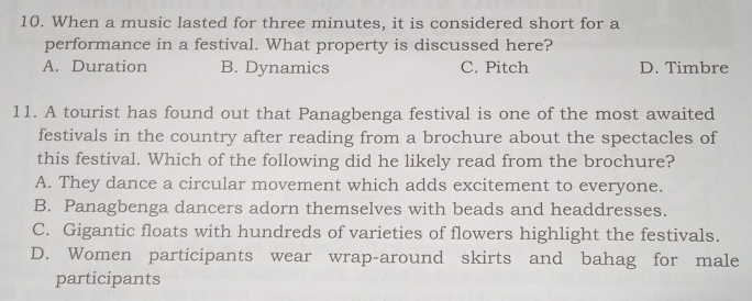 When a music lasted for three minutes, it is considered short for a
performance in a festival. What property is discussed here?
A. Duration B. Dynamics C. Pitch D. Timbre
11. A tourist has found out that Panagbenga festival is one of the most awaited
festivals in the country after reading from a brochure about the spectacles of
this festival. Which of the following did he likely read from the brochure?
A. They dance a circular movement which adds excitement to everyone.
B. Panagbenga dancers adorn themselves with beads and headdresses.
C. Gigantic floats with hundreds of varieties of flowers highlight the festivals.
D. Women participants wear wrap-around skirts and bahag for male
participants