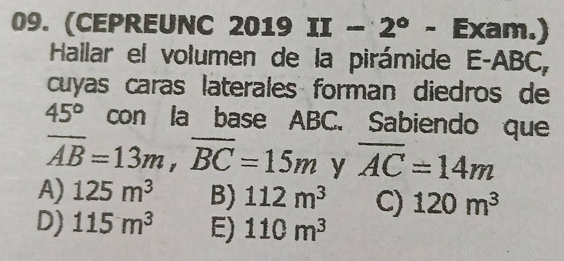 (CEPREUNC 2019 II-2°-Ex am.)
Hallar el volumen de la pirámide E- ABC,
cuyas caras laterales forman diedros de
45° con la base ABC. Sabiendo que
overline AB=13m, overline BC=15m y overline AC=14m
A) 125m^3
B) 112m^3
C) 120m^3
D) 115m^3
E) 110m^3