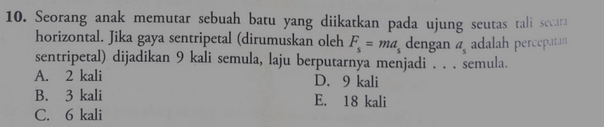 Seorang anak memutar sebuah batu yang diikatkan pada ujung seutas tali secara
horizontal. Jika gaya sentripetal (dirumuskan oleh F_s=ma_s dengan a_s adalah percepatan
sentripetal) dijadikan 9 kali semula, laju berputarnya menjadi . . . semula.
A. 2 kali D. 9 kali
B. 3 kali E. 18 kali
C. 6 kali