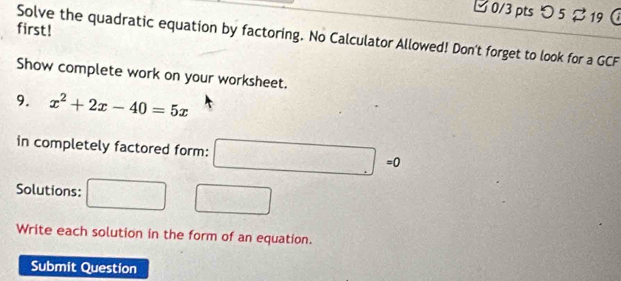 つ5 %19 
first! 
Solve the quadratic equation by factoring. No Calculator Allowed! Don't forget to look for a GCF 
Show complete work on your worksheet. 
9. x^2+2x-40=5x
in completely factored form: mwidehat JK □ =0
Solutions:
(-3,-2(-1,1)+(-2
Write each solution in the form of an equation. 
Submit Question