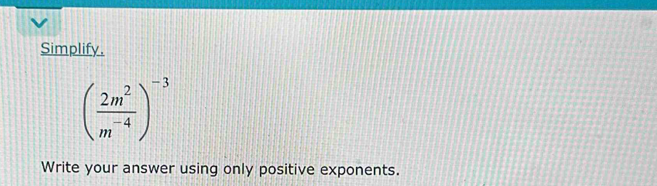 Simplify.
( 2m^2/m^(-4) )^-3
Write your answer using only positive exponents.