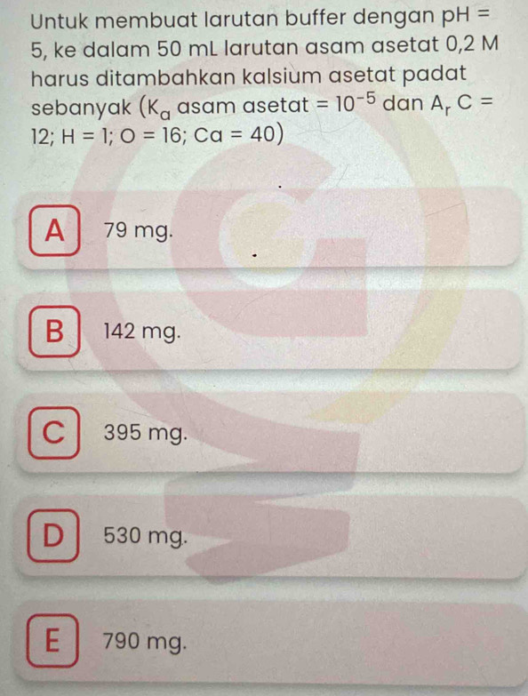 Untuk membuat larutan buffer dengan pH=
5, ke dalam 50 mL larutan asam asetat 0,2 M
harus ditambahkan kalsium asetat padat
sebanyak (K_a asam asetat =10^(-5) dan A_rC=
12; H=1; O=16; Ca=40)
A 79 mg.
B 142 mg.
C395 mg.
D 530 mg.
E 790 mg.