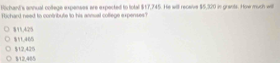 Richard's annual college expenses are expected to total $17,745. He will receive $5,320 in grants. How much will
Richard need to contribute to his annual college expenses?
$11,425
$11.465
$12,425
$12,465