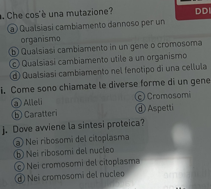 Che cos'è una mutazione?
DDI
a) Qualsiasi cambiamento dannoso per un
organismo
b) Qualsiasi cambiamento in un gene o cromosoma
c) Qualsiasi cambiamento utile a un organismo
d) Qualsiasi cambiamento nel fenotipo di una cellula
i. Come sono chiamate le diverse forme di un gene
a Alleli c) Cromosomi
b) Caratteri d Aspetti
j. Dove avviene la sintesi proteica?
a Nei ribosomi del citoplasma
b) Nei ribosomi del nucleo
c) Nei cromosomi del citoplasma
d Nei cromosomi del nucleo