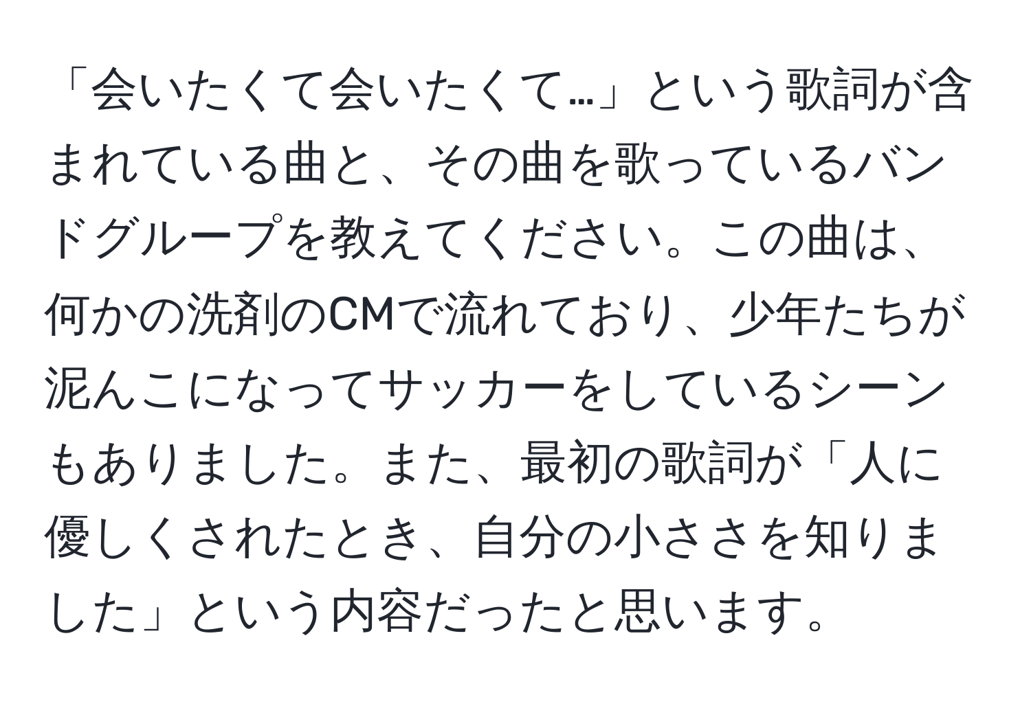 「会いたくて会いたくて…」という歌詞が含まれている曲と、その曲を歌っているバンドグループを教えてください。この曲は、何かの洗剤のCMで流れており、少年たちが泥んこになってサッカーをしているシーンもありました。また、最初の歌詞が「人に優しくされたとき、自分の小ささを知りました」という内容だったと思います。