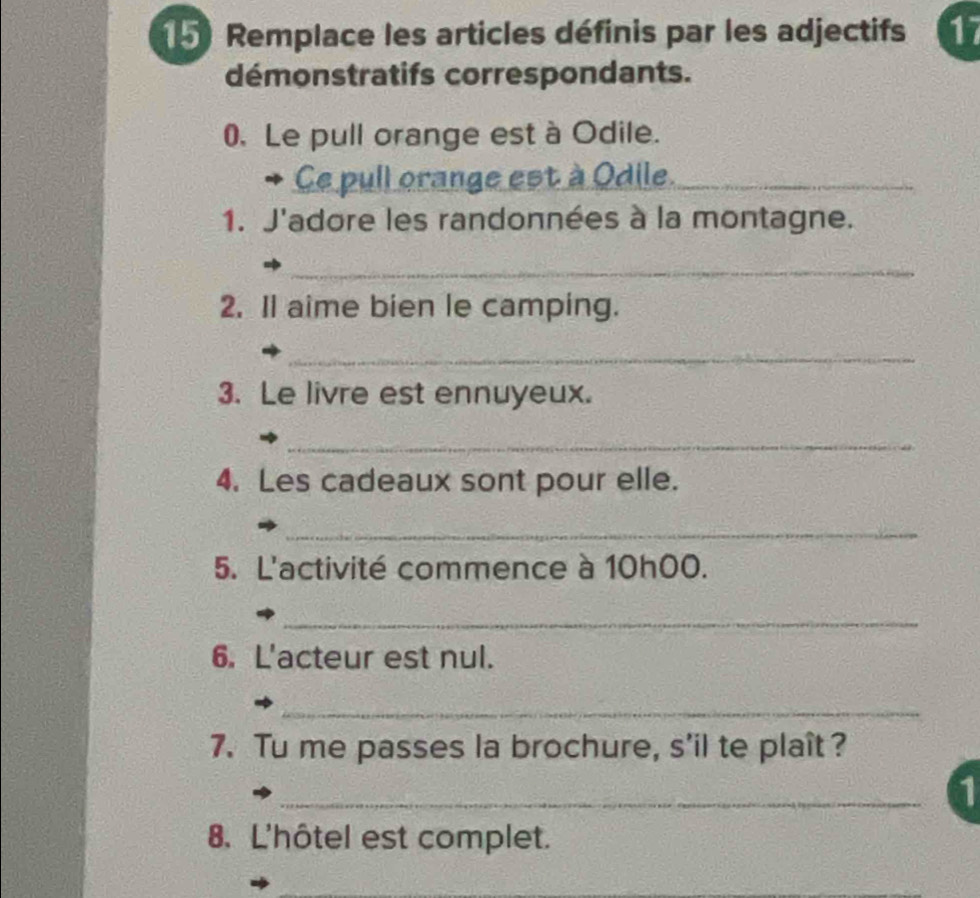 Remplace les articles définis par les adjectifs 17 
démonstratifs correspondants. 
0. Le pull orange est à Odile. 
Ce pull orange est à Odile._ 
1. J'adore les randonnées à la montagne. 
_ 
2. Il aime bien le camping. 
_ 
3. Le livre est ennuyeux. 
_ 
4. Les cadeaux sont pour elle. 
_ 
5. L'activité commence à 10h00. 
_ 
6. L'acteur est nul. 
_ 
7. Tu me passes la brochure, s'il te plaît? 
_ 
1 
8. L'hôtel est complet. 
_