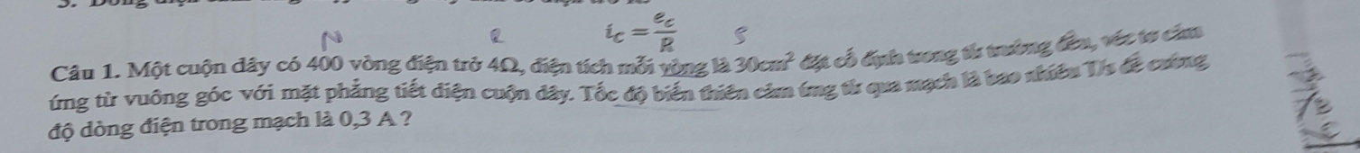 i_c=frac e_cR 5 
Câu 1. Một cuộn dây có 400 vòng điện trở 4Ω, điện tích mỗi vòng là 30an^2 đặt cổ địh trong tử trưởng đên, véc tơ câao 
ứng từ vuông góc với mặt phẳng tiết diện cuộn đây. Tốc độ biến thiên cảm ứng từ qua mạch là bao nhiều Tis đề cương 
độ dòng điện trong mạch là 0,3 A ?