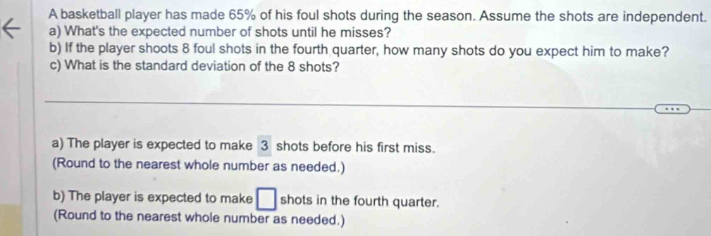 A basketball player has made 65% of his foul shots during the season. Assume the shots are independent. 
a) What's the expected number of shots until he misses? 
b) If the player shoots 8 foul shots in the fourth quarter, how many shots do you expect him to make? 
c) What is the standard deviation of the 8 shots? 
_ 
a) The player is expected to make 3 shots before his first miss. 
(Round to the nearest whole number as needed.) 
b) The player is expected to make □ shots in the fourth quarter. 
(Round to the nearest whole number as needed.)