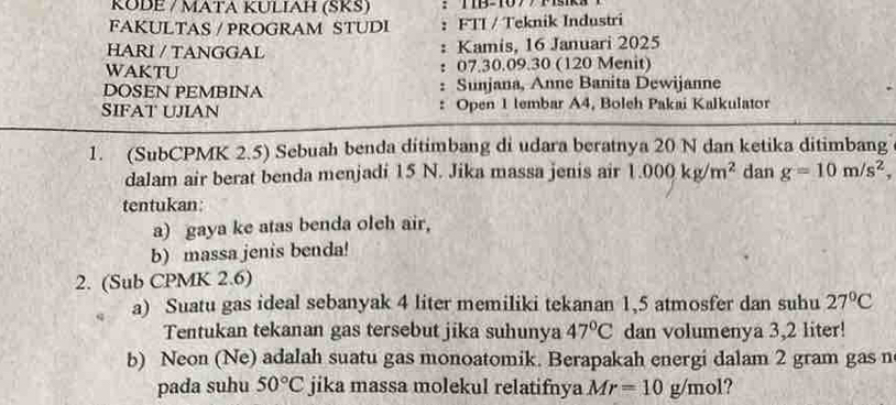 KÜDE / MATA KULIAH (ŠKŠ) ：TB=107/ 1s 
FAKULTAS / PROGRAM STUDI : FTI / Teknik Industri 
HARI / TANGGAL Kamis, 16 Januari 2025 
WAKTU 07. 30.09.30 (120 Menit) 
. 
DOSEN PEMBINA : Sunjana, Anne Banita Dewijanne 
SIFAT UJIAN : Open 1 lembar A4, Boleh Pakai Kalkulator 
1. (SubCPMK 2.5) Sebuah benda ditimbang di udara beratnya 20 N dan ketika ditimbang 
dalam air berat benda menjadi 15 N. Jika massa jenis air 1.000kg/m^2 dan g=10m/s^2, 
tentukan: 
a) gaya ke atas benda oleh air, 
b) massa jenis benda! 
2. (Sub CPMK 2.6) 
a) Suatu gas ideal sebanyak 4 liter memiliki tekanan 1,5 atmosfer dan suhu 27°C
Tentukan tekanan gas tersebut jika suhunya 47°C dan volumenya 3,2 liter! 
b) Neon (Ne) adalah suatu gas monoatomik. Berapakah energi dalam 2 gram gas n 
pada suhu 50°C jika massa molekul relatifnya Mr=10g/mol ?