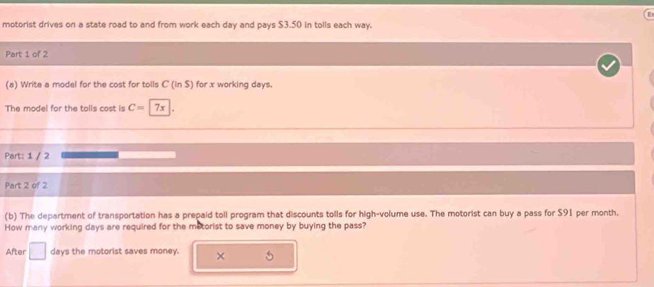 motorist drives on a state road to and from work each day and pays $3.50 in tolls each way. 
Part 1 of 2 
(a) Write a model for the cost for tolls C (inS) ) for x working days. 
The model for the tolls cost is C= 7x
Part: 1 / 2 
Part 2 of 2 
(b) The department of transportation has a prepaid toll program that discounts tolls for high-volume use. The motorist can buy a pass for $91 per month. 
How many working days are required for the metorist to save money by buying the pass? 
After days the motorist saves money. ×